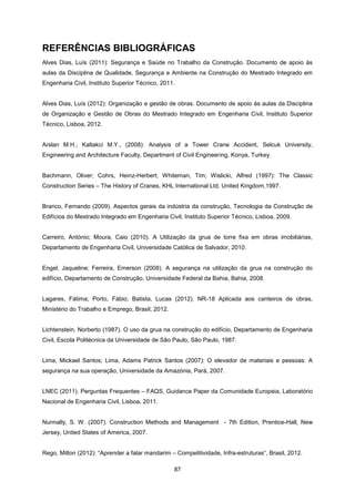 87
REFERÊNCIAS BIBLIOGRÁFICAS
Alves Dias, Luís (2011): Segurança e Saúde no Trabalho da Construção. Documento de apoio às
aulas da Disciplina de Qualidade, Segurança e Ambiente na Construção do Mestrado Integrado em
Engenharia Civil, Instituto Superior Técnico, 2011.
Alves Dias, Luís (2012): Organização e gestão de obras. Documento de apoio às aulas da Disciplina
de Organização e Gestão de Obras do Mestrado Integrado em Engenharia Civil, Instituto Superior
Técnico, Lisboa, 2012.
Arslan M.H.; Kaltakci M.Y., (2008): Analysis of a Tower Crane Accident, Selcuk University,
Engineering and Architecture Faculty, Department of Civil Engineering, Konya, Turkey.
Bachmann, Oliver; Cohrs, Heinz-Herbert; Whiteman, Tim; Wislicki, Alfred (1997): The Classic
Construction Series – The History of Cranes, KHL International Ltd, United Kingdom,1997.
Branco, Fernando (2009). Aspectos gerais da indústria da construção, Tecnologia da Construção de
Edifícios do Mestrado Integrado em Engenharia Civil, Instituto Superior Técnico, Lisboa, 2009.
Carreiro, António; Moura, Caio (2010). A Utilização da grua de torre fixa em obras imobiliárias,
Departamento de Engenharia Civil, Universidade Católica de Salvador, 2010.
Engel, Jaqueline; Ferreira, Emerson (2008). A segurança na utilização da grua na construção do
edifício, Departamento de Construção, Universidade Federal da Bahia, Bahia, 2008.
Lagares, Fátima; Porto, Fábio; Batista, Lucas (2012). NR-18 Aplicada aos canteiros de obras,
Ministério do Trabalho e Emprego, Brasil, 2012.
Lichtenstein, Norberto (1987). O uso da grua na construção do edifício, Departamento de Engenharia
Civil, Escola Politécnica da Universidade de São Paulo, São Paulo, 1987.
Lima, Mickael Santos; Lima, Adams Patrick Santos (2007): O elevador de materiais e pessoas: A
segurança na sua operação, Universidade da Amazónia, Pará, 2007.
LNEC (2011). Perguntas Frequentes – FAQS, Guidance Paper da Comunidade Europeia, Laboratório
Nacional de Engenharia Civil, Lisboa, 2011.
Nunnally, S. W. (2007). Construction Methods and Management - 7th Edition, Prentice-Hall, New
Jersey, United States of America, 2007.
Rego, Milton (2012): “Aprender a falar mandarim – Competitividade, Infra-estruturas”, Brasil, 2012.
 
