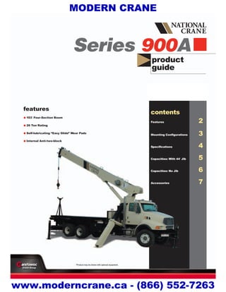 product
guide
features
•103' Four-Section Boom
•26 Ton Rating
•Self-lubricating “Easy Glide” Wear Pads
•Internal Anti-two-block
Series 900A
contents
Features 2
Mounting Configurations 3
Specifications 4
Capacities: With 44' Jib 5
Capacities: No Jib 6
Accessories 7
*Product may be shown with optional equipment.
MODERN CRANE
www.moderncrane.ca - (866) 552-7263
 