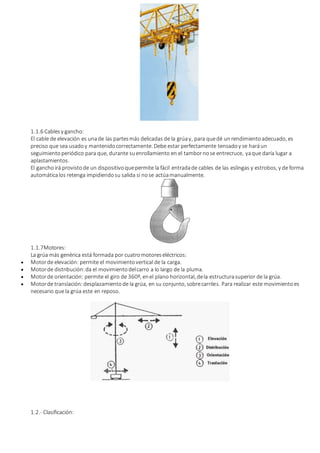 1.1.6 Cablesy gancho:
El cable de elevación es unade las partesmás delicadas de la grúay, para quedé unrendimientoadecuado, es
preciso que sea usadoy mantenidocorrectamente. Debe estar perfectamente tensadoy se haráun
seguimiento periódico para que, durante suenrollamiento en el tambornose entrecruce, yaque daría lugar a
aplastamientos.
El ganchoirá provistode un dispositivoquepermite la fácil entradade cables de las eslingas y estrobos, y de forma
automáticalos retenga impidiendosu salida si nose actúamanualmente.
1.1.7Motores:
La grúa más genérica está formada por cuatromotoreseléctricos:
 Motorde elevación: permite el movimientovertical de la carga.
 Motorde distribución:da el movimientodelcarro a lo largo de la pluma.
 Motorde orientación: permite el giro de 360º, enel plano horizontal, dela estructurasuperior de la grúa.
 Motorde translación:desplazamientode la grúa, en su conjunto, sobrecarriles. Para realizar este movimientoes
necesario que la grúa este en reposo.
1.2.- Clasificación:
 