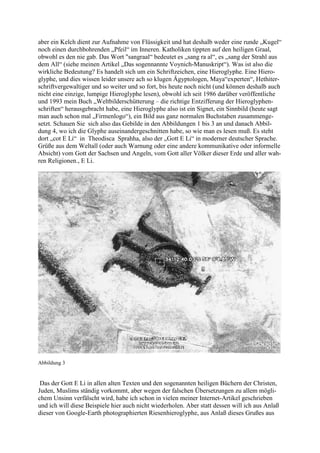 aber ein Kelch dient zur Aufnahme von Flüssigkeit und hat deshalb weder eine runde „Kugel“
noch einen durchbohrenden „Pfeil“ im Inneren. Katholiken tippten auf den heiligen Graal,
obwohl es den nie gab. Das Wort "sangraal“ bedeutet es „sang ra al“, es „sang der Strahl aus
dem All“ (siehe meinen Artikel „Das sogennannte Voynich-Manuskript“). Was ist also die
wirkliche Bedeutung? Es handelt sich um ein Schriftzeichen, eine Hieroglyphe. Eine Hiero-
glyphe, und dies wissen leider unsere ach so klugen Ägyptologen, Maya“experten“, Hethiter-
schriftvergewaltiger und so weiter und so fort, bis heute noch nicht (und können deshalb auch
nicht eine einzige, lumpige Hieroglyphe lesen), obwohl ich seit 1986 darüber veröffentliche
und 1993 mein Buch „Weltbilderschütterung – die richtige Entzifferung der Hieroglyphen-
schriften“ herausgebracht habe, eine Hieroglyphe also ist ein Signet, ein Sinnbild (heute sagt
man auch schon mal „Firmenlogo“), ein Bild aus ganz normalen Buchstaben zusammenge-
setzt. Schauen Sie sich also das Gebilde in den Abbildungen 1 bis 3 an und danach Abbil-
dung 4, wo ich die Glyphe auseinandergeschnitten habe, so wie man es lesen muß. Es steht
dort „cot E Li“ in Theodisca Sprahha, also der „Gott E Li“ in moderner deutscher Sprache.
Grüße aus dem Weltall (oder auch Warnung oder eine andere kommunikative oder informelle
Absicht) vom Gott der Sachsen und Angeln, vom Gott aller Völker dieser Erde und aller wah-
ren Religionen., E Li.




Abbildung 3


 Das der Gott E Li in allen alten Texten und den sogenannten heiligen Büchern der Christen,
Juden, Muslims ständig vorkommt, aber wegen der falschen Übersetzungen zu allem mögli-
chem Unsinn verfälscht wird, habe ich schon in vielen meiner Internet-Artikel geschrieben
und ich will diese Beispiele hier auch nicht wiederholen. Aber statt dessen will ich aus Anlaß
dieser von Google-Earth photographierten Riesenhieroglyphe, aus Anlaß dieses Grußes aus
 