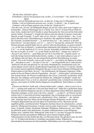 Bei den alten „Griechen“ gab es
  Eratosthenes ( soll ein Arzt gewqesen sein, ist aber „ E ra tost henes“ = der „Strahl des E tost
                   dahin)
  Epikur (soll ein Philosoph gewesen sein , ist aber der „E bigt zum Ur (Pleijaden) )
  Echidna ( soll ein Fabelwesen gewesen sein , ist aber „ E chid na“ = der „E sprach nun)
  Echnaton (soll ein Pharao gewesen sein, ist aber die „Gnade des E“)
 Nun aber zum „Scivias“ der Hildegardis Bingen, die uns die vielen, auch in der Vulgata vor-
kommenden „Namens“fälschungen des E Li bietet. Noe „Nun E“ ist keine Person Noah mit
einer Arche, sondern der Gott E brachte in seiner Raumarche die Tiere mit auf die Erde (siehe
meinen Artikel „Tiernamen“). Vergeßt also Darwin und eine irdische Evolution. Enoch oder
Henoch, je nach Textstelle „ E noch“ oder wie im „Scivias“ „Enoch et Helias“ = der „ E nun
geht in den Heli-Asch“ (Raumfahrzeug in Aschform). Der angebliche Prophet Ezechihel, in
der Textstelle „Ezechihel homilia“ = „ E zechi hel hom il ia“ = der „Sachse E in den Hel
heim eilt nun“. Aus dem Satzteil „ca E Li“ = „ zum E Li“ hat man das „lateinische“ Wort für
Himmel gemacht, deshalb findet man im „Scivias“ dazu die Bemerkung „est quod in humili“
= es „ist der Gott im Himmel“ ( wunderschöner altdeutscher Satz übrigens). Ein Israeli („Is ra
E Li“ = es „ist der Strahl des E Li“) ist im „Scivias“ keinesfalls ein Bewohner des alten Isra-
hel, das es nie gab („Is ra hel“ = es „ist der Strahl aus dem Hel“). „Surgere non valent et“=
„Sur ger E non valen tet = „nach Süden der Ger des E nun fallen tat“. „Espiritu sancta“ ist
nicht der heilige Geist der katholischen Kirche, sondern „ E spiri (oder) sphaera tu sanc ta“ =
„die Sphaera oder der Speer, also das entsprechend geformte Raumfahrzeug, tat nieder-
sinken“. Wie in der Textstelle „cum ea spiri tu sanc ta“ = „zur Galaxie die Sphaere tat sinken
da“. „Discipulis in cena“ = „di scipu Li sinc ena“ = „ die (Flug)scheibe des Li sinkt jenseits“.
 Stellen Sie sich dies mal plastisch vor: das letzte Abendmahl des vermeintlichen Jesus mit
seinen Jüngern erweist sich als „herabsinkende Flugscheibe des Gottes E Li und dies schreibt
die (wieder einmal) angebliche Hildegardis Bin gen ( in den Garten (Planeten) Hildegardis bin
(hinein) gehen) in den Buch „Scivias“ = der Scheibenasch, die fliegende Untgertasse. Hilde-
gardis ist also ein Planet in den die Flugscheiben „bin gen“ = „hinein gehen“ und keineswegs
eine fromme Nonne. Ihr Wissen ist außerirdisch, aber soweit „Lateinisch“ geschrieben, falsch
übersetzt. Die Anhänger und Freunde der Medizin der „Hildegard von Bingen“ werden also
die medizinischen Texte, so weit sie „lateinisch“ geschrieben sind, in Zukunft neu übersetzen
müssen, sonst laufen sie Gefahr falsche Diagnosen und gefährliche Heilverfahren zu verbrei-
ten.
 „Christus non liberavit“ heißt nicht „Christus befreit nicht“, sondern „ christ us non Li be ra
vit“ = „ aufstieg nach außen der Li bei (mit) dem Strahl weit“. Selbst der so gefürchtete Satan,
mit dem die falschen Religionen und die von ihnen abgeleiteten Sekten Millionen ängstlicher
Menschen einfangen, erweist sich in der Form „satanae“ = „ so dann E“, als Hinweis auf den
wahren Gott E Li und nicht auf Gottes Gegenspieler. Das ist allerdings nicht zu verwechseln
mit dem altdeutschen ( und damit auch „altarabischen“) Wort „Scheitani“ = der „Scheid-
Ahn“, derjenige unter den Ahnen, der die heutigen falschen Religionen von der wahren
Urreligion abgeschieden hat und sich damit als Feind Gottes erwies. Man kann also die
angeblich großen „monotheistischen“ Religionen durchaus besser als scheitanische ( „scheid-
ahnische“ )Religionen bezeichnen. Und dies wird uns jeden Tag bewiesen! ( Islamisten, Sala-
fisten, Al Quaida, Taliban, Nordirland, Südsudan, Philippinen, Indonesien usw, usf.). Daher
die plötzliche große Liebe atheistischer, rot-grüner Altkommunisten zu den Religionen.
Schöne, neue, verkehrte Welt. Während der wahre Gott E Li aus dem All gegen die falschen
Religionen und den tausendfachen Mißbrauch seines Namens kämpft, prügeln
Altkommunisten auf den Straßen den Bau von Moscheen durch. Die gleichen Leute, die noch
vor 15- 20 Jahren alle Kirchen in Turnhallen umwandeln wollten. Während die
überschuldeten Kommunen die Schwimmbäder, Bibliotheken und viele andere Einrichtungen
 