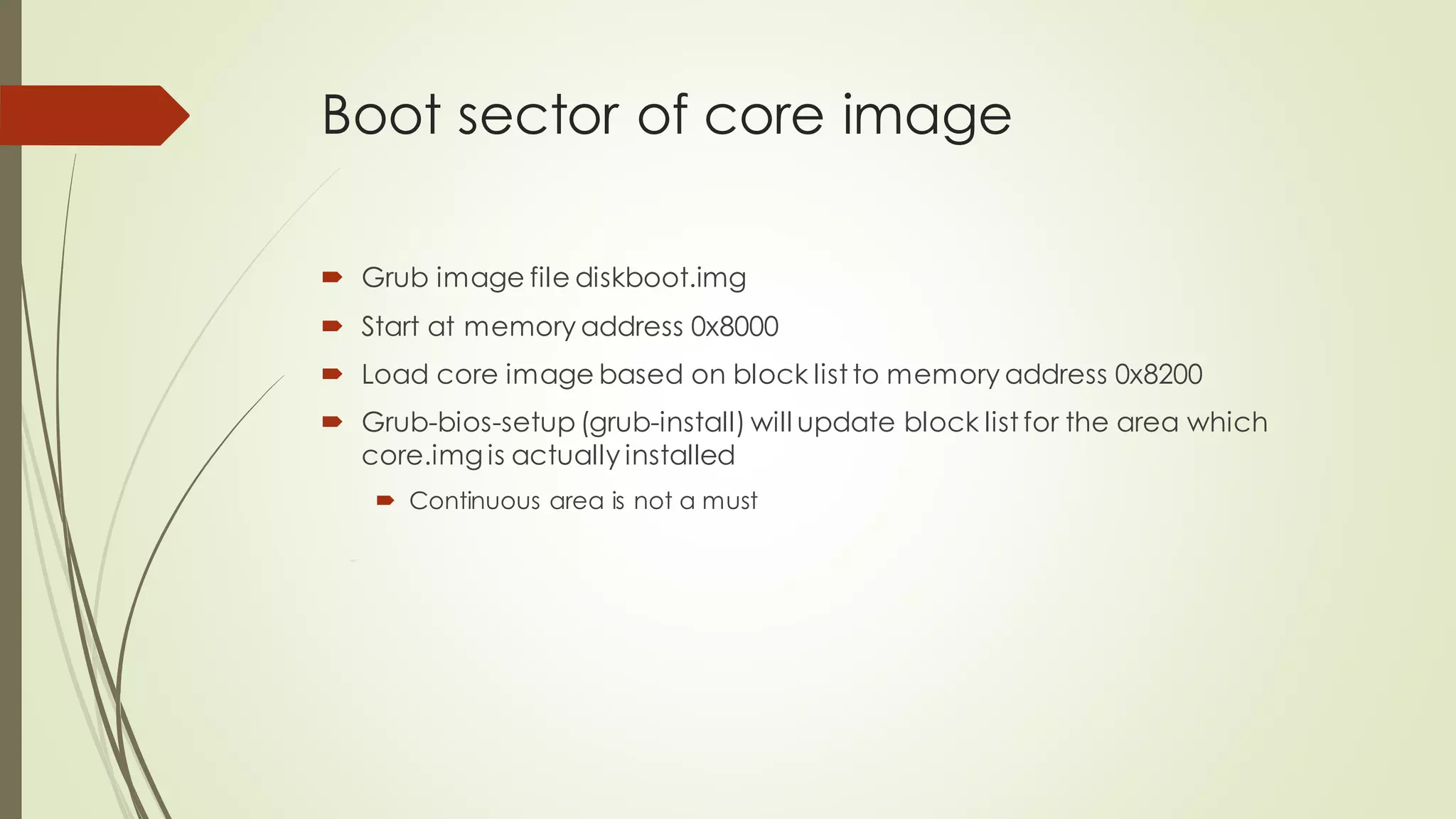 Boot sector of core image
 Grub image file diskboot.img
 Start at memory address 0x8000
 Load core image based on block list to memory address 0x8200
 Grub-bios-setup (grub-install) will update block list for the area which
core.img is actually installed
 Continuous area is not a must
 