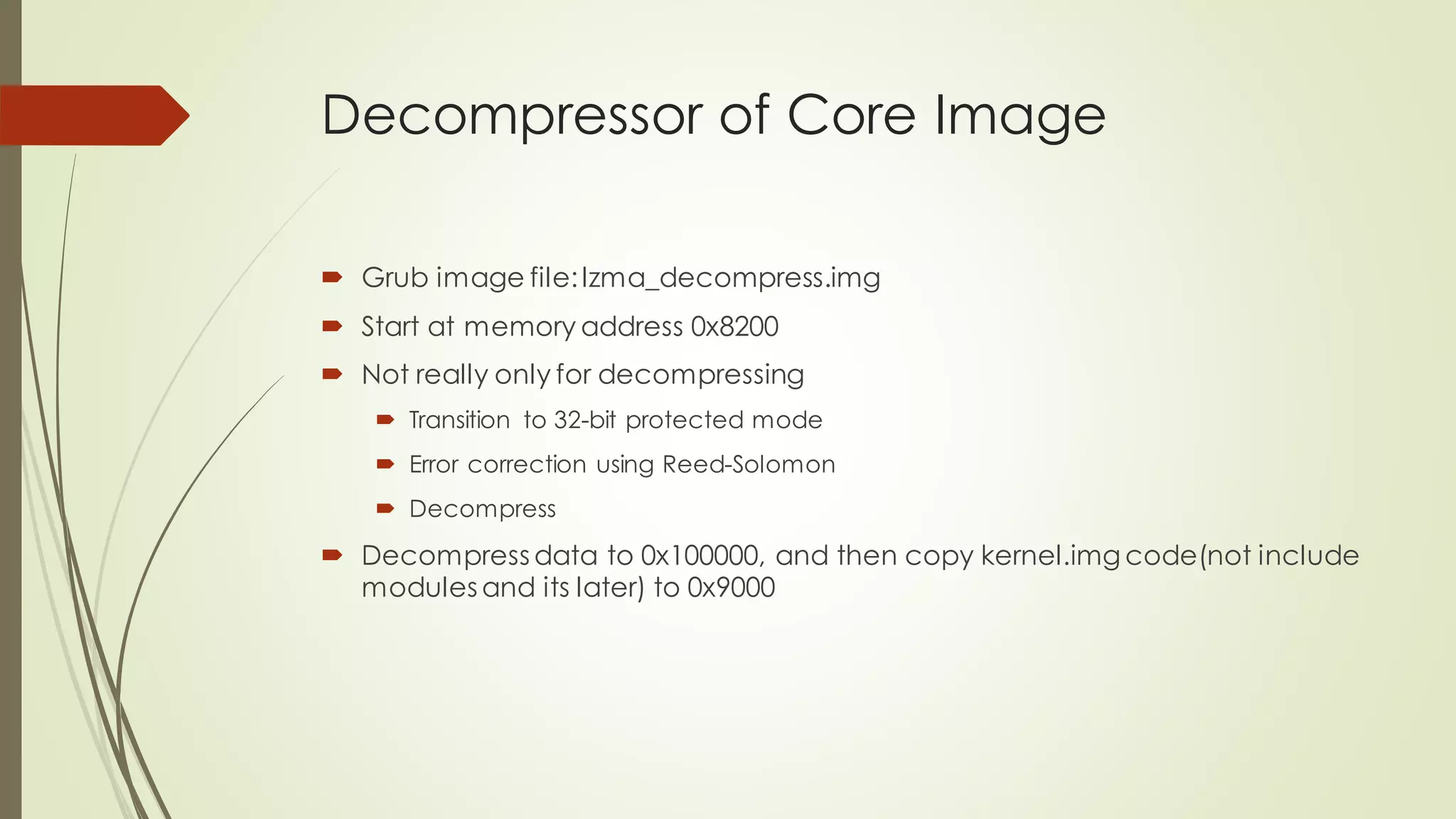 Decompressor of Core Image
 Grub image file:lzma_decompress.img
 Start at memory address 0x8200
 Not really only for decompressing
 Transition to 32-bit protected mode
 Error correction using Reed-Solomon
 Decompress
 Decompress data to 0x100000, and then copy kernel.img code(not include
modules and its later) to 0x9000
 