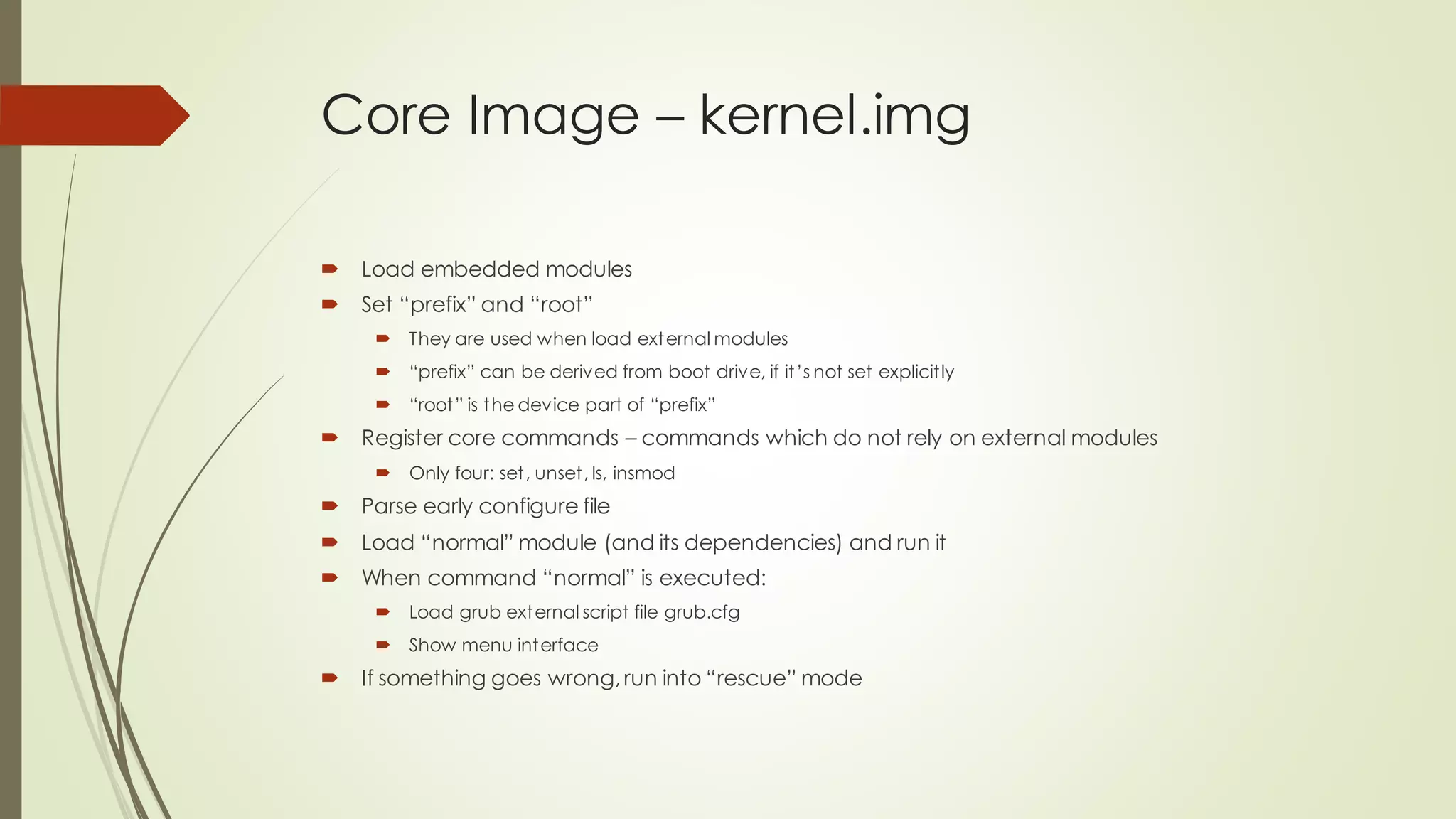 Core Image – kernel.img
 Load embedded modules
 Set “prefix” and “root”
 They are used when load external modules
 “prefix” can be derived from boot drive, if it’s not set explicitly
 “root” is the device part of “prefix”
 Register core commands – commands which do not rely on external modules
 Only four: set, unset, ls, insmod
 Parse early configure file
 Load “normal” module (and its dependencies) and run it
 When command “normal” is executed:
 Load grub external script file grub.cfg
 Show menu interface
 If something goes wrong,run into “rescue” mode
 