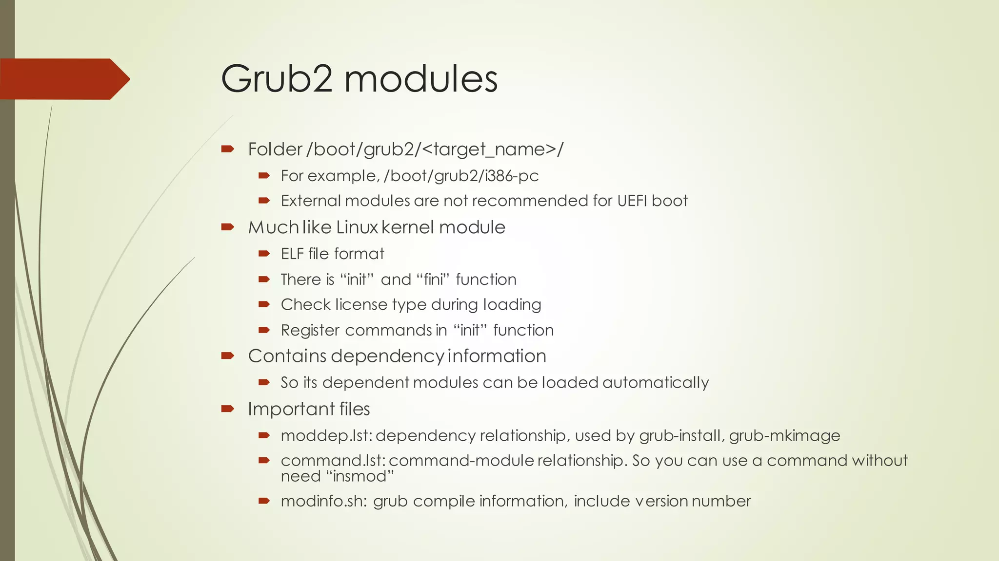 Grub2 modules
 Folder /boot/grub2/<target_name>/
 For example, /boot/grub2/i386-pc
 External modules are not recommended for UEFI boot
 Much like Linux kernel module
 ELF file format
 There is “init” and “fini” function
 Check license type during loading
 Register commands in “init” function
 Contains dependency information
 So its dependent modules can be loaded automatically
 Important files
 moddep.lst: dependency relationship, used by grub-install, grub-mkimage
 command.lst: command-module relationship. So you can use a command without
need “insmod”
 modinfo.sh: grub compile information, include version number
 