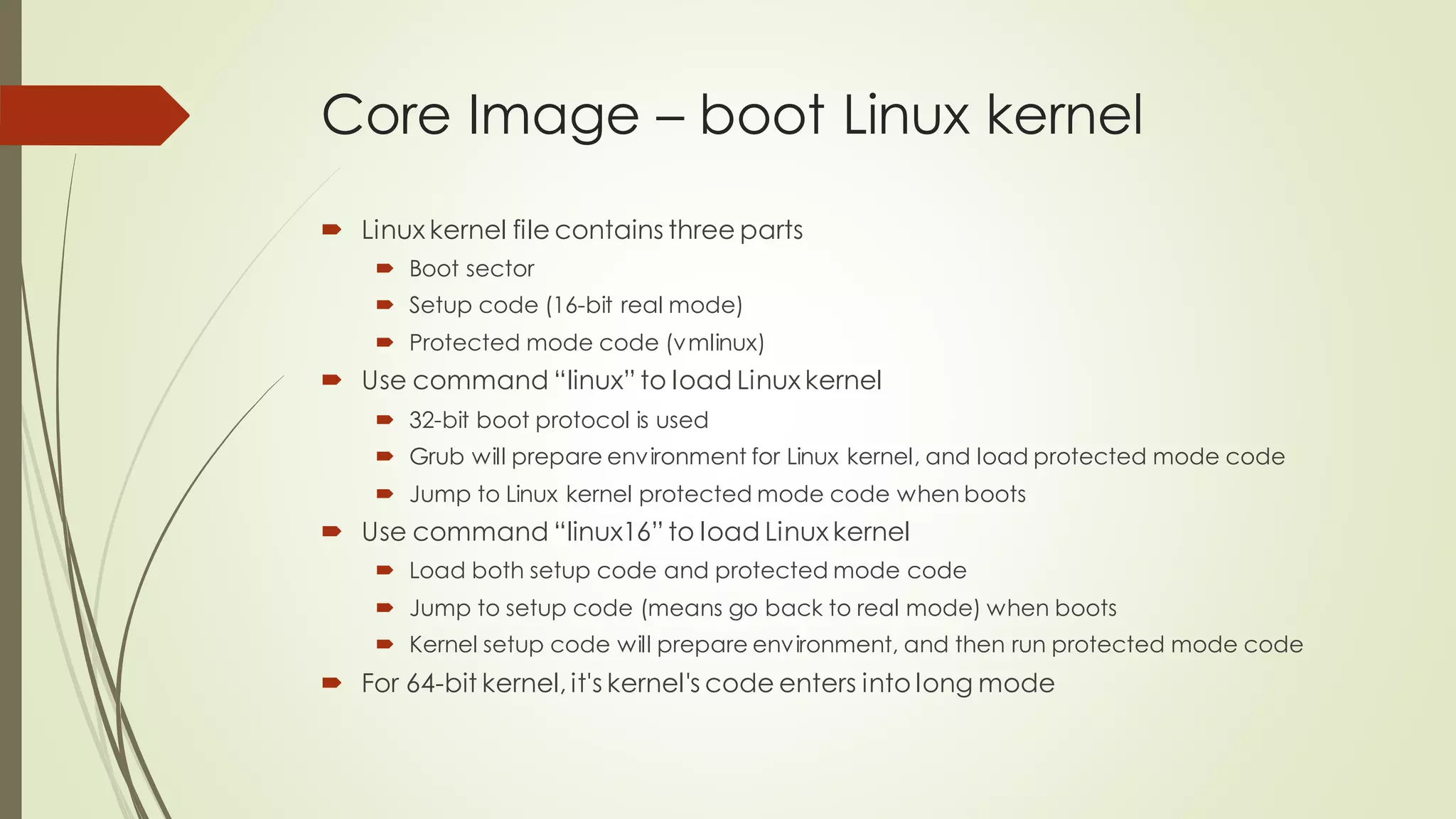 Core Image – boot Linux kernel
 Linux kernel file contains three parts
 Boot sector
 Setup code (16-bit real mode)
 Protected mode code (vmlinux)
 Use command “linux” to load Linux kernel
 32-bit boot protocol is used
 Grub will prepare environment for Linux kernel, and load protected mode code
 Jump to Linux kernel protected mode code when boots
 Use command “linux16” to load Linux kernel
 Load both setup code and protected mode code
 Jump to setup code (means go back to real mode) when boots
 Kernel setup code will prepare environment, and then run protected mode code
 For 64-bit kernel, it's kernel's code enters into long mode
 