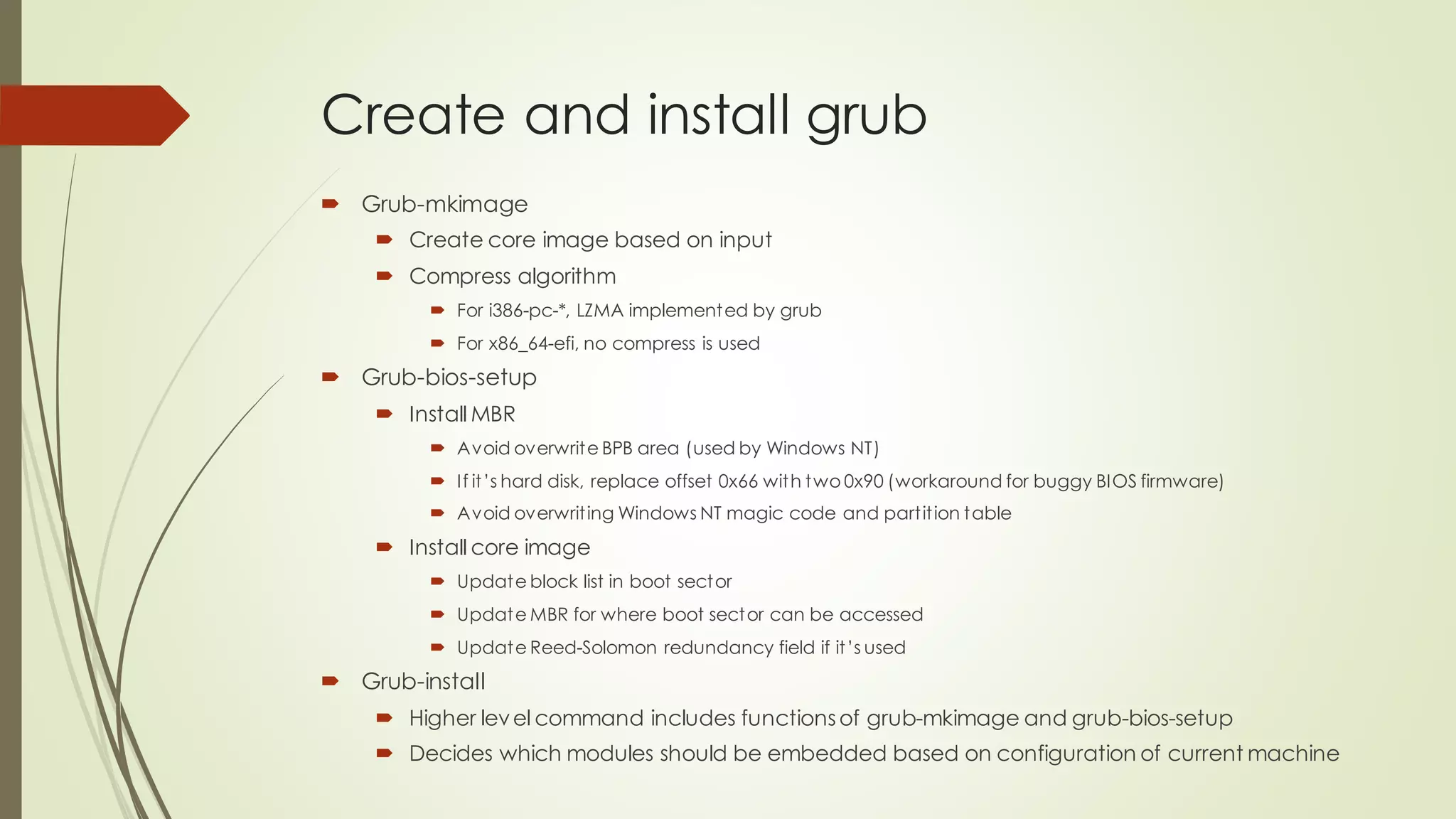 Create and install grub
 Grub-mkimage
 Create core image based on input
 Compress algorithm
 For i386-pc-*, LZMA implemented by grub
 For x86_64-efi, no compress is used
 Grub-bios-setup
 Install MBR
 Avoid overwrite BPB area (used by Windows NT)
 If it’s hard disk, replace offset 0x66 with two 0x90 (workaround for buggy BIOS firmware)
 Avoid overwriting Windows NT magic code and partition table
 Install core image
 Update block list in boot sector
 Update MBR for where boot sector can be accessed
 Update Reed-Solomon redundancy field if it’s used
 Grub-install
 Higher level command includes functionsof grub-mkimage and grub-bios-setup
 Decides which modules should be embedded based on configuration of current machine
 