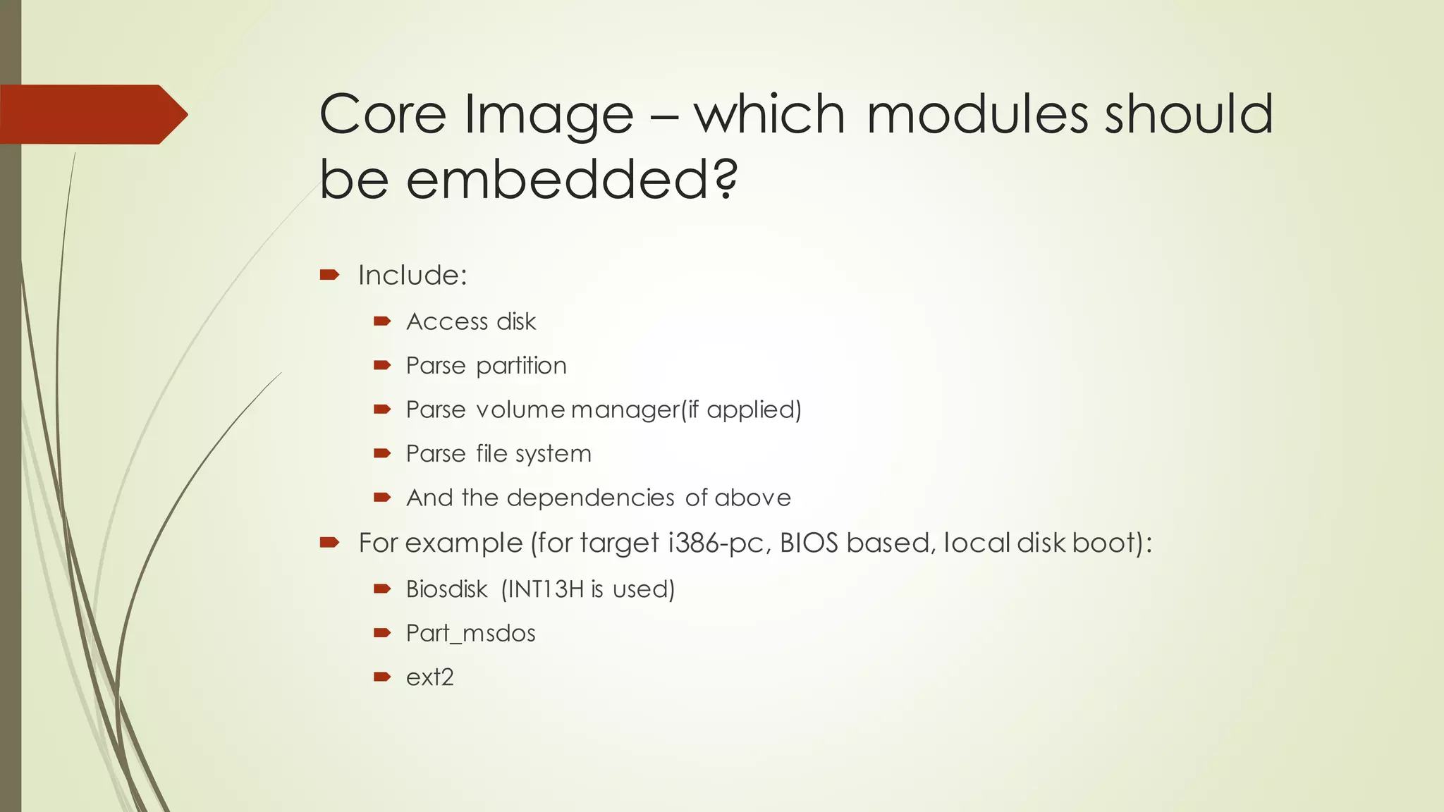 Core Image – which modules should
be embedded?
 Include:
 Access disk
 Parse partition
 Parse volume manager(if applied)
 Parse file system
 And the dependencies of above
 For example (for target i386-pc, BIOS based, local disk boot):
 Biosdisk (INT13H is used)
 Part_msdos
 ext2
 