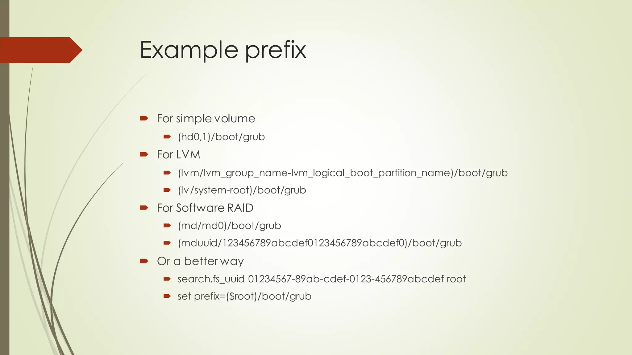 Example prefix
 For simple volume
 (hd0,1)/boot/grub
 For LVM
 (lvm/lvm_group_name-lvm_logical_boot_partition_name)/boot/grub
 (lv/system-root)/boot/grub
 For Software RAID
 (md/md0)/boot/grub
 (mduuid/123456789abcdef0123456789abcdef0)/boot/grub
 Or a better way
 search.fs_uuid 01234567-89ab-cdef-0123-456789abcdef root
 set prefix=($root)/boot/grub
 