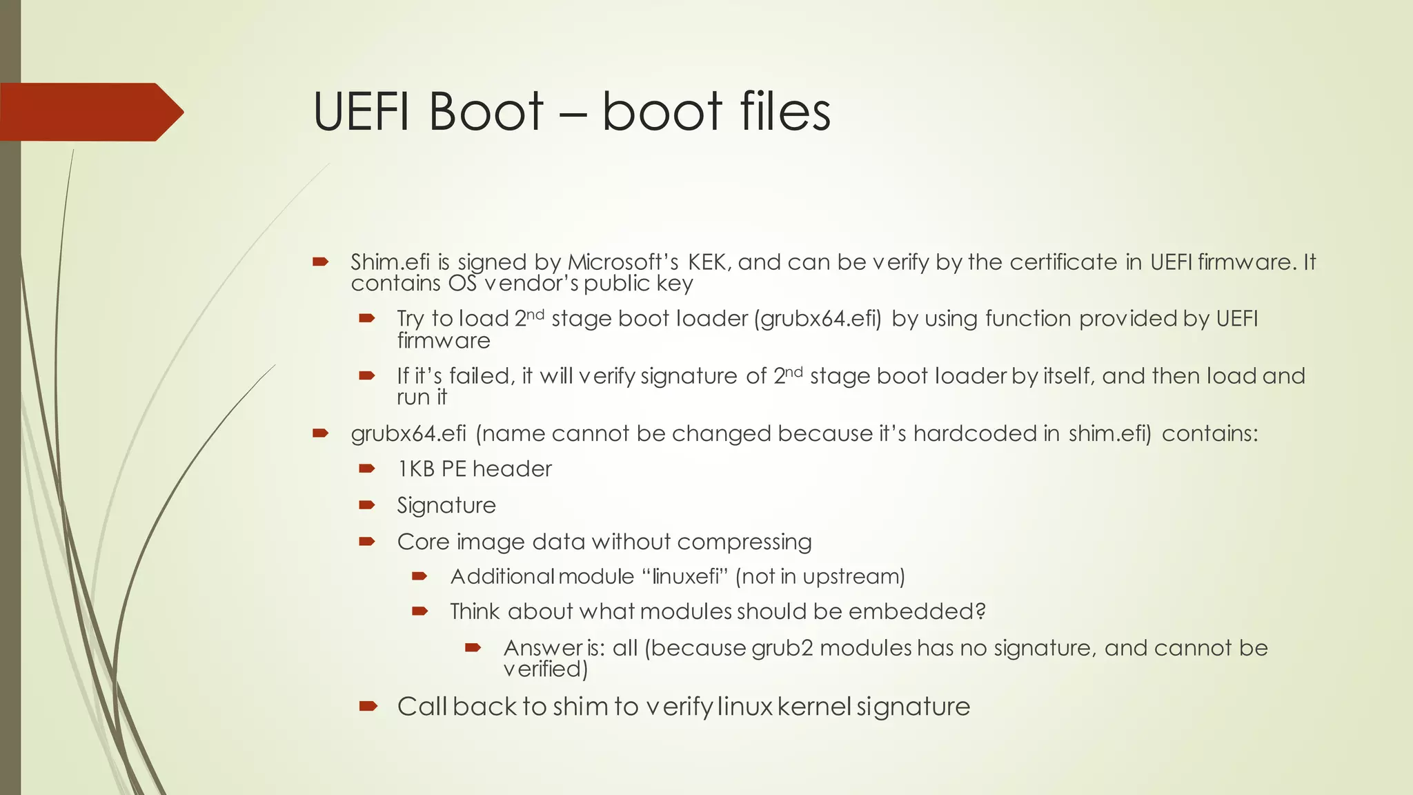 UEFI Boot – boot files
 Shim.efi is signed by Microsoft’s KEK, and can be verify by the certificate in UEFI firmware. It
contains OS vendor’s public key
 Try to load 2nd stage boot loader (grubx64.efi) by using function provided by UEFI
firmware
 If it’s failed, it will verify signature of 2nd stage boot loader by itself, and then load and
run it
 grubx64.efi (name cannot be changed because it’s hardcoded in shim.efi) contains:
 1KB PE header
 Signature
 Core image data without compressing
 Additional module “linuxefi” (not in upstream)
 Think about what modules should be embedded?
 Answer is: all (because grub2 modules has no signature, and cannot be
verified)
 Call back to shim to verifylinux kernel signature
 