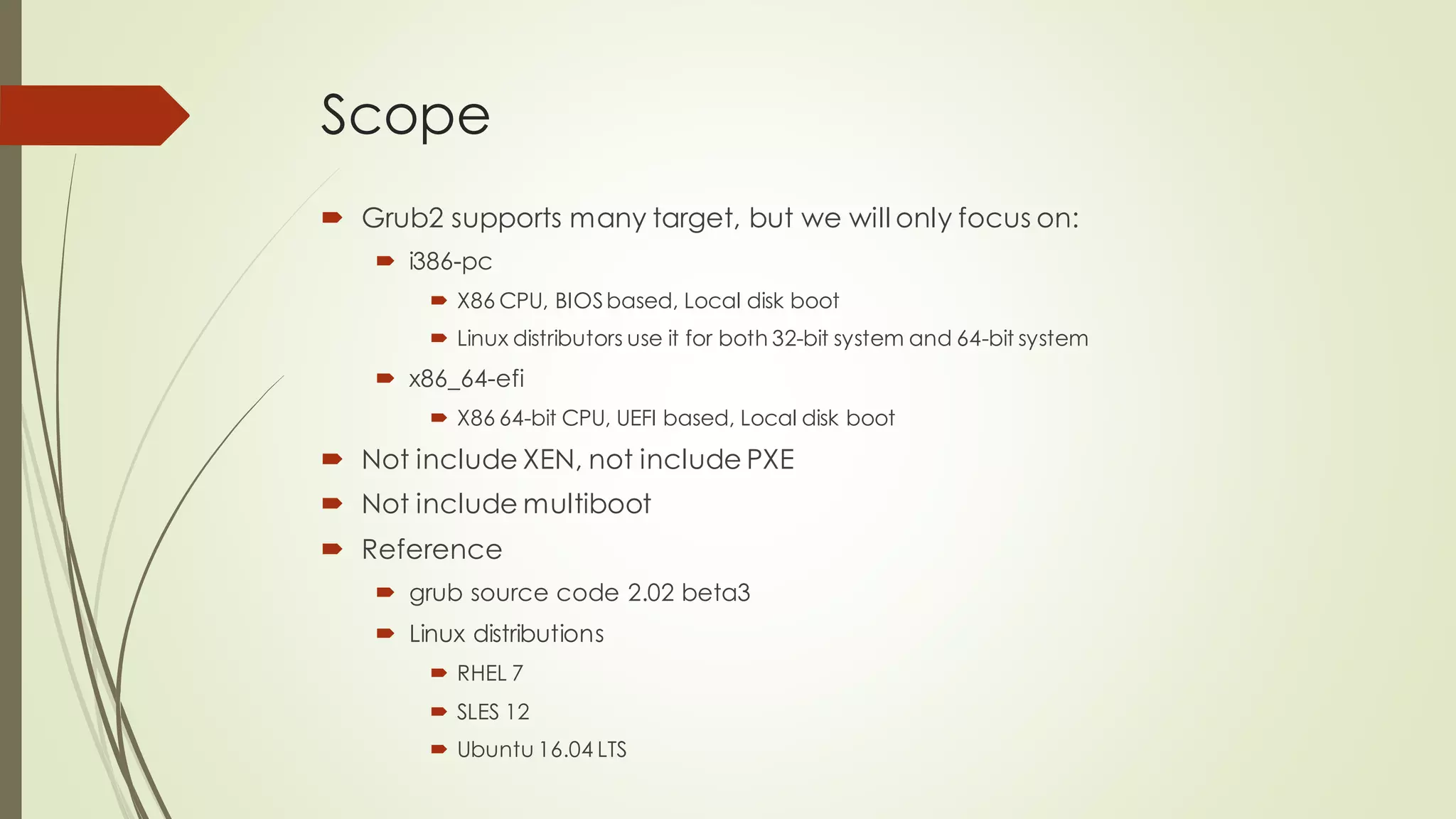Scope
 Grub2 supports many target, but we will only focus on:
 i386-pc
 X86 CPU, BIOSbased, Local disk boot
 Linux distributors use it for both 32-bit system and 64-bit system
 x86_64-efi
 X86 64-bit CPU, UEFI based, Local disk boot
 Not include XEN, not include PXE
 Not include multiboot
 Reference
 grub source code 2.02 beta3
 Linux distributions
 RHEL 7
 SLES 12
 Ubuntu 16.04 LTS
 
