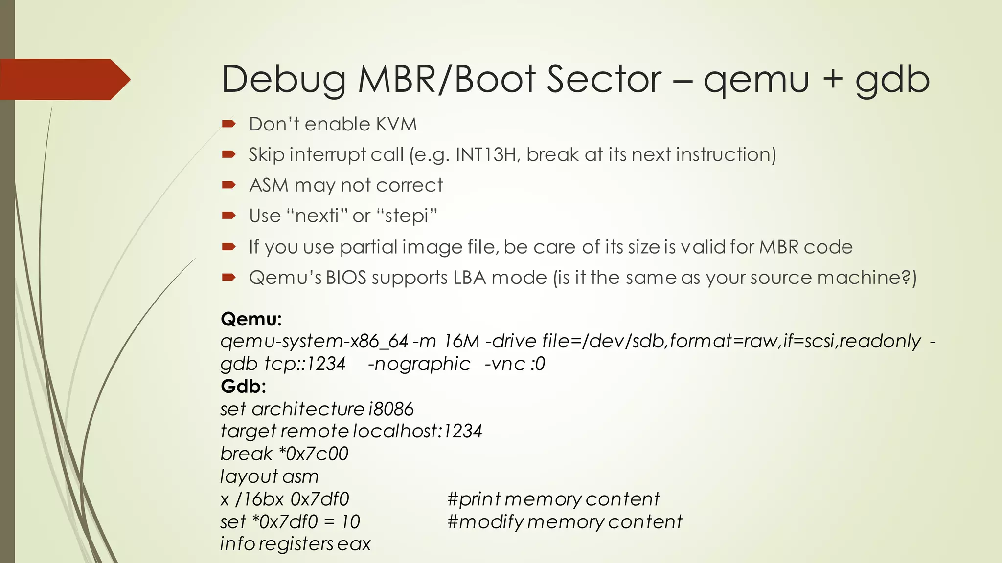 Debug MBR/Boot Sector – qemu + gdb
 Don’t enable KVM
 Skip interrupt call (e.g. INT13H, break at its next instruction)
 ASM may not correct
 Use “nexti” or “stepi”
 If you use partial image file, be care of its size is valid for MBR code
 Qemu’s BIOS supports LBA mode (is it the same as your source machine?)
Qemu:
qemu-system-x86_64 -m 16M -drive file=/dev/sdb,format=raw,if=scsi,readonly -
gdb tcp::1234 -nographic -vnc :0
Gdb:
set architecture i8086
target remote localhost:1234
break *0x7c00
layout asm
x /16bx 0x7df0 #print memory content
set *0x7df0 = 10 #modify memory content
info registers eax
 