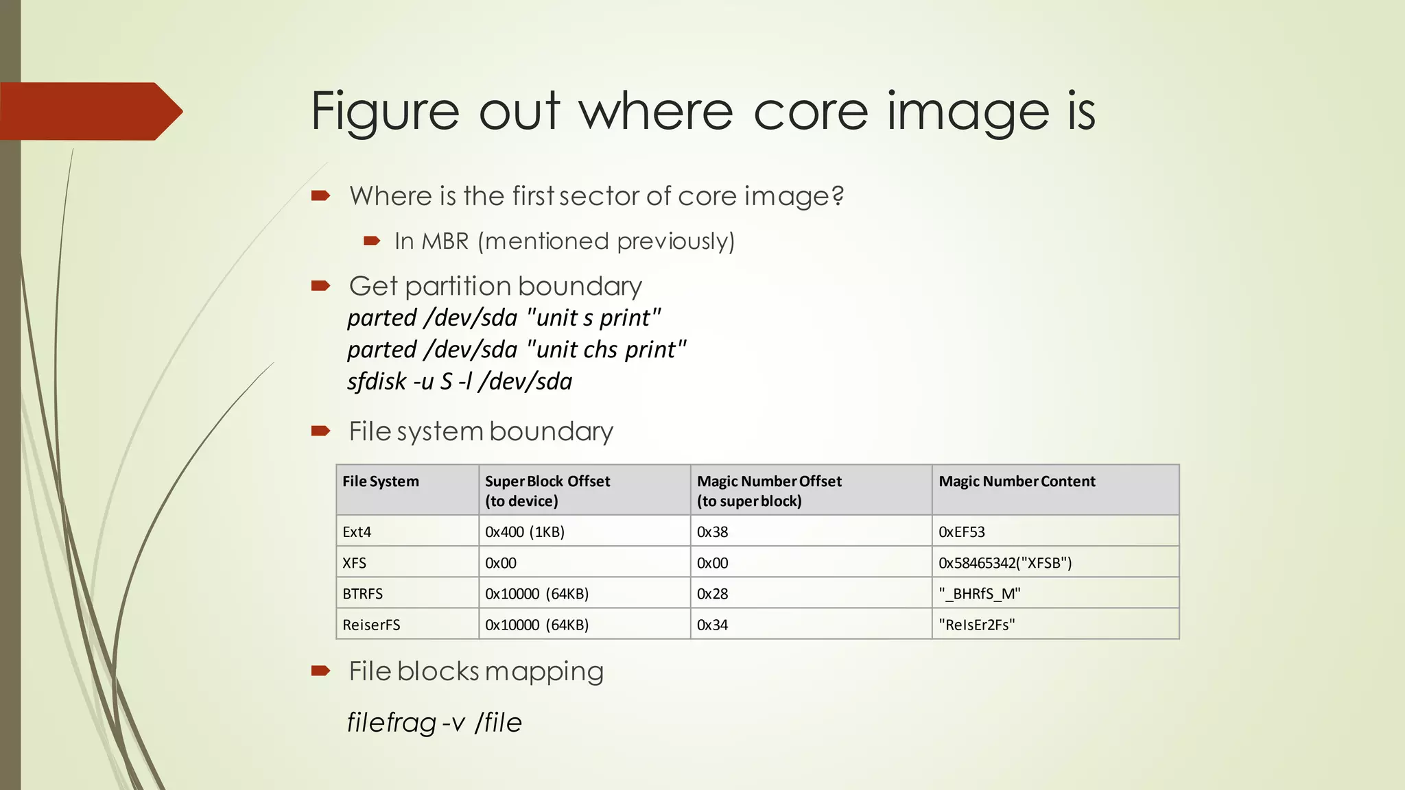 Figure out where core image is
 Where is the first sector of core image?
 In MBR (mentioned previously)
 Get partition boundary
parted /dev/sda "unit s print"
parted /dev/sda "unit chs print"
sfdisk -u S -l /dev/sda
 File system boundary
File System SuperBlock Offset
(to device)
Magic NumberOffset
(to superblock)
Magic NumberContent
Ext4 0x400 (1KB) 0x38 0xEF53
XFS 0x00 0x00 0x58465342("XFSB")
BTRFS 0x10000 (64KB) 0x28 "_BHRfS_M"
ReiserFS 0x10000 (64KB) 0x34 "ReIsEr2Fs"
filefrag -v /file
 File blocks mapping
 