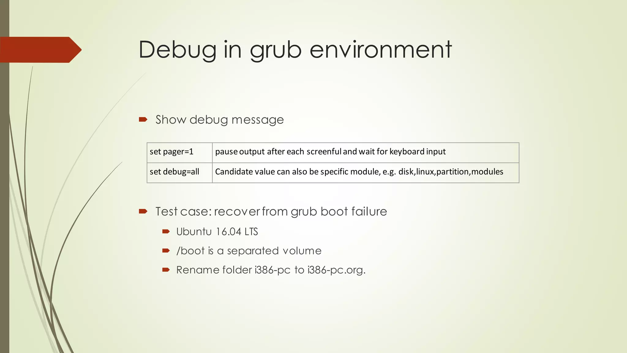 Debug in grub environment
 Show debug message
set pager=1 pauseoutput after each screenfuland wait for keyboard input
set debug=all Candidate value can also be specific module, e.g. disk,linux,partition,modules
 Test case: recover from grub boot failure
 Ubuntu 16.04 LTS
 /boot is a separated volume
 Rename folder i386-pc to i386-pc.org.
 