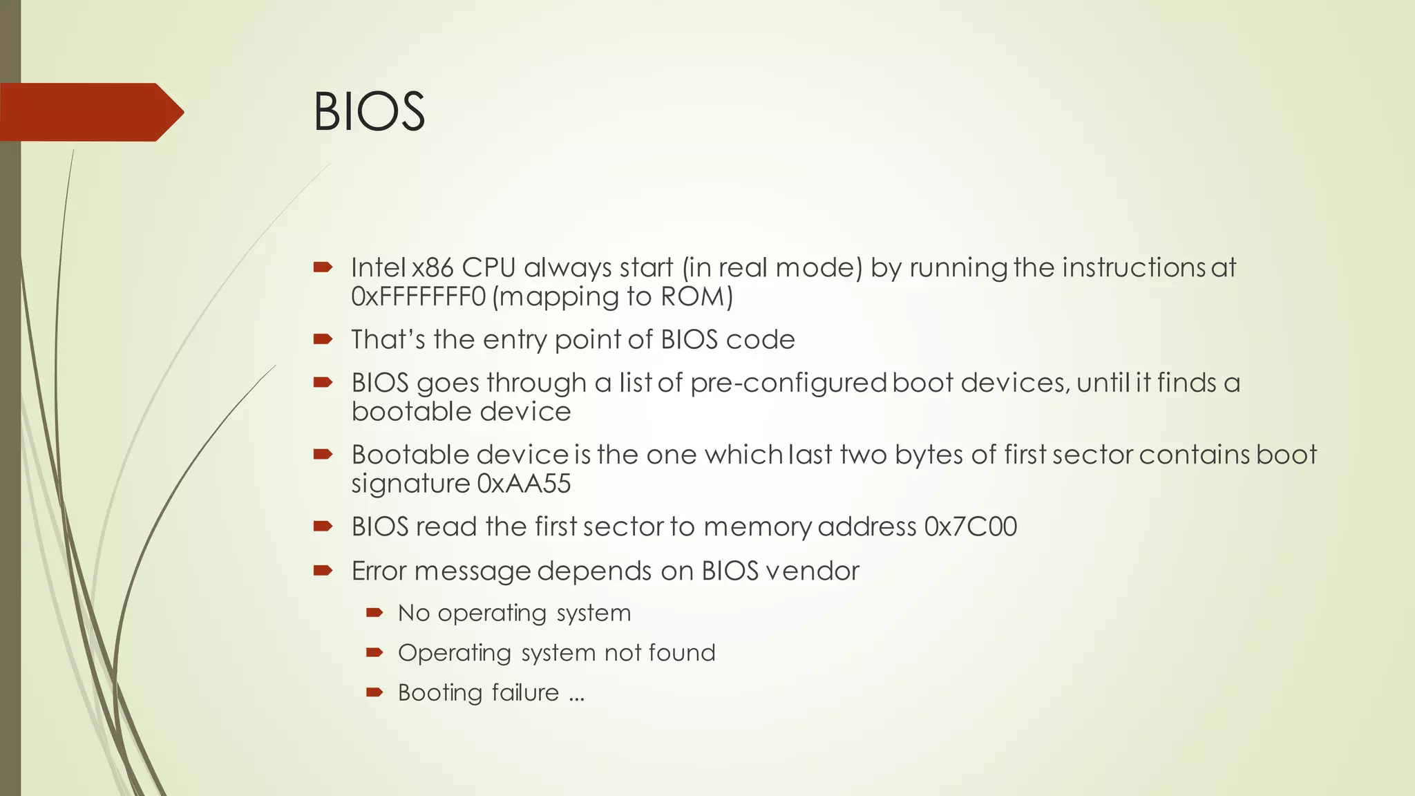 BIOS
 Intel x86 CPU always start (in real mode) by running the instructions at
0xFFFFFFF0 (mapping to ROM)
 That’s the entry point of BIOS code
 BIOS goes through a list of pre-configuredboot devices, until it finds a
bootable device
 Bootable device is the one which last two bytes of first sector contains boot
signature 0xAA55
 BIOS read the first sector to memory address 0x7C00
 Error message depends on BIOS vendor
 No operating system
 Operating system not found
 Booting failure ...
 