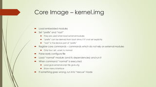 Core Image – kernel.img
 Load embedded modules
 Set “prefix” and “root”
 They are used when load external modules
 “prefix” can be derived from boot drive, if it’s not set explicitly
 “root” is the device part of “prefix”
 Register core commands – commands which do not rely on external modules
 Only four: set, unset, ls, insmod
 Parse early configure file
 Load “normal” module (and its dependencies) and run it
 When command “normal” is executed:
 Load grub external script file grub.cfg
 Show menu interface
 If something goes wrong,run into “rescue” mode
 