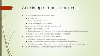 Core Image – boot Linux kernel
 Linux kernel file contains three parts
 Boot sector
 Setup code (16-bit real mode)
 Protected mode code (vmlinux)
 Use command “linux” to load Linux kernel
 32-bit boot protocol is used
 Grub will prepare environment for Linux kernel, and load protected mode code
 Jump to Linux kernel protected mode code when boots
 Use command “linux16” to load Linux kernel
 Load both setup code and protected mode code
 Jump to setup code (means go back to real mode) when boots
 Kernel setup code will prepare environment, and then run protected mode code
 For 64-bit kernel, it's kernel's code enters into long mode
 