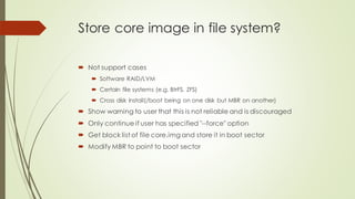 Store core image in file system?
 Not support cases
 Software RAID/LVM
 Certain file systems (e.g. BtrFS, ZFS)
 Cross disk install(/boot being on one disk but MBR on another)
 Show warning to user that this is not reliable and is discouraged
 Only continue if user has specified "--force" option
 Get block list of file core.img and store it in boot sector
 Modify MBR to point to boot sector
 