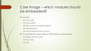 Core Image – which modules should
be embedded?
 Include:
 Access disk
 Parse partition
 Parse volume manager(if applied)
 Parse file system
 And the dependencies of above
 For example (for target i386-pc, BIOS based, local disk boot):
 Biosdisk (INT13H is used)
 Part_msdos
 ext2
 