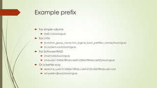 Example prefix
 For simple volume
 (hd0,1)/boot/grub
 For LVM
 (lvm/lvm_group_name-lvm_logical_boot_partition_name)/boot/grub
 (lv/system-root)/boot/grub
 For Software RAID
 (md/md0)/boot/grub
 (mduuid/123456789abcdef0123456789abcdef0)/boot/grub
 Or a better way
 search.fs_uuid 01234567-89ab-cdef-0123-456789abcdef root
 set prefix=($root)/boot/grub
 