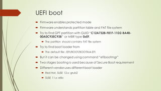 UEFI boot
 Firmware enables protected mode
 Firmware understands partition table and FAT file system
 Try to find GPT partition with GUID “C12A7328-F81F-11D2-BA4B-
00A0C93EC93B” or MBR type 0xEF.
 The partition should contains FAT file system
 Try to find boot loader from
 The default file: /EFI/BOOT/BOOTX64.EFI
 But it can be changed using command “efibootmgr”
 Two stages booting is used because of Secure Boot requirement
 Different vendor uses different boot loader
 Red Hat, SUSE 12.x: grub2
 SUSE 11.x: elilo
 