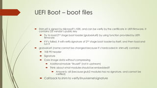 UEFI Boot – boot files
 Shim.efi is signed by Microsoft’s KEK, and can be verify by the certificate in UEFI firmware. It
contains OS vendor’s public key
 Try to load 2nd stage boot loader (grubx64.efi) by using function provided by UEFI
firmware
 If it’s failed, it will verify signature of 2nd stage boot loader by itself, and then load and
run it
 grubx64.efi (name cannot be changed because it’s hardcoded in shim.efi) contains:
 1KB PE header
 Signature
 Core image data without compressing
 Additional module “linuxefi” (not in upstream)
 Think about what modules should be embedded?
 Answer is: all (because grub2 modules has no signature, and cannot be
verified)
 Call back to shim to verifylinux kernel signature
 