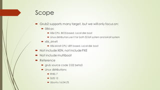 Scope
 Grub2 supports many target, but we will only focus on:
 i386-pc
 X86 CPU, BIOSbased, Local disk boot
 Linux distributors use it for both 32-bit system and 64-bit system
 x86_64-efi
 X86 64-bit CPU, UEFI based, Local disk boot
 Not include XEN, not include PXE
 Not include multiboot
 Reference
 grub source code 2.02 beta3
 Linux distributions
 RHEL 7
 SLES 12
 Ubuntu 16.04 LTS
 