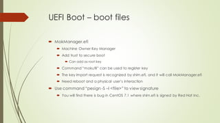 UEFI Boot – boot files
 MokManager.efi
 Machine Owner Key Manager
 Add trust to secure boot
 Can add as root key
 Command “mokutil” can be used to register key
 The key import request is recognized by shim.efi, and it will call MokManager.efi
 Need reboot and a physical user’s interaction
 Use command “pesign -S –I <file>” to view signature
 You will find there is bug in CentOS 7.1 where shim.efi is signed by Red Hat Inc.
 