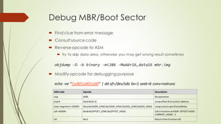 Debug MBR/Boot Sector
 Find clue from error message
 Consult source code
 Reverseopcode to ASM
 Try to skip data area, otherwise you may get wrong result sometimes
objdump -D -b binary -mi386 -Maddr16,data16 mbr.img
 Modify opcode for debugging purpose
ASM code Opcode Description
nop 0x90 Nooperation
jmpN 0xeb0x(N-2) JumpoffsetN tocurrent address
ljmp<segment><ADDR> 0xea0x(ADDR_LOW) 0x(ADDR_HIGH) 0x(SEG_LOW) 0x(SEG_HIGH) Long jumptospecifiedaddress
call <ADDR> 0xe8 0x(OFFSET_LOW) 0x(OFFSET_HIGH) Call a functionatADDR. OFFSET=(ADD-
CURRENT_ADDR) - 3
ret 0xc3 Returnfromfunctioncall
echo -ne "x90x90x90" | dd of=/dev/sda bs=1 seek=6 conv=notrunc
 