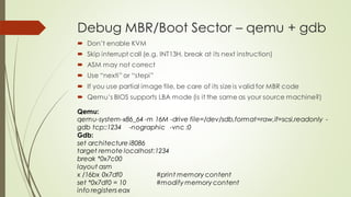 Debug MBR/Boot Sector – qemu + gdb
 Don’t enable KVM
 Skip interrupt call (e.g. INT13H, break at its next instruction)
 ASM may not correct
 Use “nexti” or “stepi”
 If you use partial image file, be care of its size is valid for MBR code
 Qemu’s BIOS supports LBA mode (is it the same as your source machine?)
Qemu:
qemu-system-x86_64 -m 16M -drive file=/dev/sdb,format=raw,if=scsi,readonly -
gdb tcp::1234 -nographic -vnc :0
Gdb:
set architecture i8086
target remote localhost:1234
break *0x7c00
layout asm
x /16bx 0x7df0 #print memory content
set *0x7df0 = 10 #modify memory content
info registers eax
 