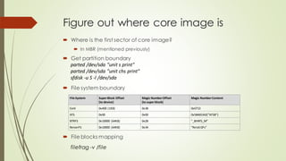Figure out where core image is
 Where is the first sector of core image?
 In MBR (mentioned previously)
 Get partition boundary
parted /dev/sda "unit s print"
parted /dev/sda "unit chs print"
sfdisk -u S -l /dev/sda
 File system boundary
File System SuperBlock Offset
(to device)
Magic NumberOffset
(to superblock)
Magic NumberContent
Ext4 0x400 (1KB) 0x38 0xEF53
XFS 0x00 0x00 0x58465342("XFSB")
BTRFS 0x10000 (64KB) 0x28 "_BHRfS_M"
ReiserFS 0x10000 (64KB) 0x34 "ReIsEr2Fs"
filefrag -v /file
 File blocks mapping
 