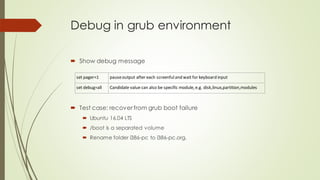 Debug in grub environment
 Show debug message
set pager=1 pauseoutput after each screenfuland wait for keyboard input
set debug=all Candidate value can also be specific module, e.g. disk,linux,partition,modules
 Test case: recover from grub boot failure
 Ubuntu 16.04 LTS
 /boot is a separated volume
 Rename folder i386-pc to i386-pc.org.
 