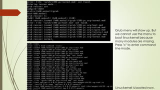 Grub menu will show up. But
we cannot use the menu to
boot linux kernel because
many modules are missing.
Press "c" to enter command
line mode.
Linux kernel is booted now.
 