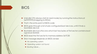 BIOS
 Intel x86 CPU always start (in real mode) by running the instructions at
0xFFFFFFF0 (mapping to ROM)
 That’s the entry point of BIOS code
 BIOS goes through a list of pre-configuredboot devices, until it finds a
bootable device
 Bootable device is the one which last two bytes of first sector contains boot
signature 0xAA55
 BIOS read the first sector to memory address 0x7C00
 Error message depends on BIOS vendor
 No operating system
 Operating system not found
 Booting failure ...
 