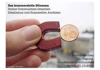 Das kommerzielle Dilemma
  Online Communities zwischen
  Idealismus und ﬁnanziellen Anreizen




                                          Patrick Gruban
                                                 Tagung
                                  Commercial Communities
                                      Berlin, 30.10.2008
Foto: Mario‘s Planet/flickr
 