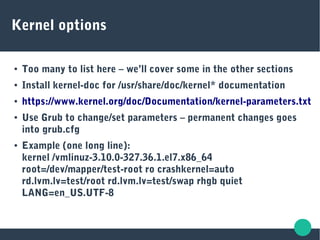 Kernel options
● Too many to list here – we’ll cover some in the other sections
● Install kernel-doc for /usr/share/doc/kernel* documentation
● https://www.kernel.org/doc/Documentation/kernel-parameters.txt
● Use Grub to change/set parameters – permanent changes goes
into grub.cfg
● Example (one long line):
kernel /vmlinuz-3.10.0-327.36.1.el7.x86_64
root=/dev/mapper/test-root ro crashkernel=auto
rd.lvm.lv=test/root rd.lvm.lv=test/swap rhgb quiet
LANG=en_US.UTF-8
 