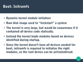 Boot: Initramfs
● Dynamic kernel module initializer
● Ram disk image used to “kickstart” a system
● The kernel is very large, but would be enourmous if it
contained all device code statically.
● Instead the kernel loads modules based on devices
identified during startup.
● Since the kernel doesn’t have all devices needed for
boot, initramfs is required to initialize the right
modules, so the root device can be activated/read.
 
