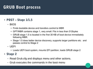 GRUB Boot process
● POST – Stage 1/1.5
– BIOS
● Finds bootable device and transfers control to MBR
● GPT/MBR contains stage 1, very small. Fits in less than 512bytes
● GRUB stage 1.5 is located in the first 30 KB of boot device immediately
following MBR.
● Stage 1.5 does better device discovery, supports larger partitions etc. and
passes control to Stage 2
– UEFI
● Loads UEFI boot system, mounts EFI partition, loads GRUB stage 2
● Stage 2
– Read Grub.cfg and displays menu and other actions.
– Grub executes the commands in the boot menu
 
