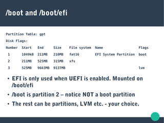 /boot and /boot/efi
Partition Table: gpt
Disk Flags:
Number Start End Size File system Name Flags
1 1049kB 211MB 210MB fat16 EFI System Partition boot
2 211MB 525MB 315MB xfs
3 525MB 9663MB 9137MB lvm
● EFI is only used when UEFI is enabled. Mounted on
/boot/efi
● /boot is partition 2 – notice NOT a boot partition
● The rest can be partitions, LVM etc. - your choice.
 