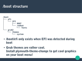 /boot structure
/boot
├── efi
  │ └── EFI
  │ ├── BOOT
  │ └── redhat
  │ └── fonts
└── grub2
└── themes
└── system
● /boot/efi only exists when EFI was detected during
boot
● Grub themes are rather cool.
Install plymouth-theme-change to get cool graphics
on your boot menu!
 