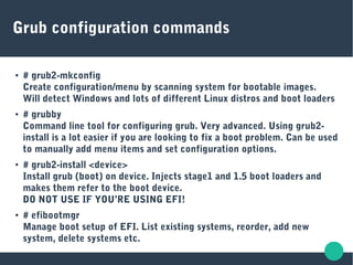 Grub configuration commands
● # grub2-mkconfig
Create configuration/menu by scanning system for bootable images.
Will detect Windows and lots of different Linux distros and boot loaders
● # grubby
Command line tool for configuring grub. Very advanced. Using grub2-
install is a lot easier if you are looking to fix a boot problem. Can be used
to manually add menu items and set configuration options.
● # grub2-install <device>
Install grub (boot) on device. Injects stage1 and 1.5 boot loaders and
makes them refer to the boot device.
DO NOT USE IF YOU’RE USING EFI!
● # efibootmgr
Manage boot setup of EFI. List existing systems, reorder, add new
system, delete systems etc.
 