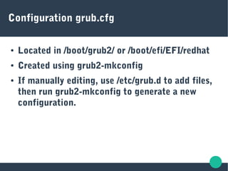 Configuration grub.cfg
● Located in /boot/grub2/ or /boot/efi/EFI/redhat
● Created using grub2-mkconfig
● If manually editing, use /etc/grub.d to add files,
then run grub2-mkconfig to generate a new
configuration.
 