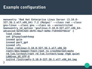 Example configuration
menuentry 'Red Hat Enterprise Linux Server (3.10.0-
327.36.1.el7.x86_64) 7.2 (Maipo)' --class red --class
gnu-linux --class gnu --class os --unrestricted
$menuentry_id_option 'gnulinux-3.10.0-327.el7.x86_64-
advanced-6e59c4d3-dbf6-4ba7-bd9e-7104482f66cd' {
load_video
set gfxpayload=keep
insmod gzio
insmod part_gpt
insmod xfs
linux /vmlinuz-3.10.0-327.36.1.el7.x86_64
root=/dev/mapper/test-root ro crashkernel=auto
rd.lvm.lv=test/root rd.lvm.lv=test/swap rhgb quiet
LANG=en_US.UTF-8
initrd /initramfs-3.10.0-327.36.1.el7.x86_64.img
}
 