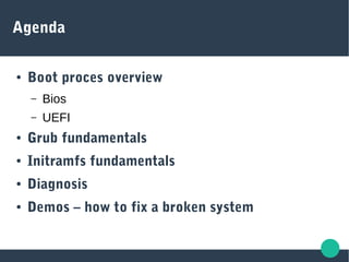 Agenda
● Boot proces overview
– Bios
– UEFI
● Grub fundamentals
● Initramfs fundamentals
● Diagnosis
● Demos – how to fix a broken system
 