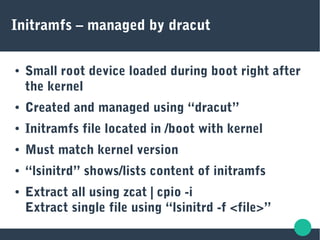 Initramfs – managed by dracut
● Small root device loaded during boot right after
the kernel
● Created and managed using “dracut”
● Initramfs file located in /boot with kernel
● Must match kernel version
● “lsinitrd” shows/lists content of initramfs
● Extract all using zcat | cpio -i
Extract single file using “lsinitrd -f <file>”
 
