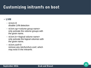 September 2016 Grub and Dracut
22
Customizing initramfs on boot
● LVM
– rd.lvm=0
disable LVM detection
– rd.lvm.vg=<volume group name>
only activate the volume groups with
the given name.
– rd.lvm.lv=<logical volume name>
only activate the logical volumes with
the given name.
– rd.lvm.conf=0
remove any /etc/lvm/lvm.conf, which
may exist in the initramfs
 