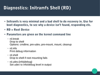 Diagnostics: Initramfs Shell (RD)
● Initramfs is very minimal and a bad shell to do recovery in. Use for
boot diagnostics, to see why a device isn’t found, responding etc.
● RD = Root Device
● Parameters are given on the kernel command line
– rd.break
Drop to shell
Options: cmdline, pre-udev, pre-mount, mount, cleanup
– rd.info
Print debug information
– rd.shell
Drop to shell if root mounting fails
– rd.udev.{info|debug}
Set udev to info/debug level in output
 