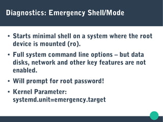 Diagnostics: Emergency Shell/Mode
● Starts minimal shell on a system where the root
device is mounted (ro).
● Full system command line options – but data
disks, network and other key features are not
enabled.
● Will prompt for root password!
● Kernel Parameter:
systemd.unit=emergency.target
 