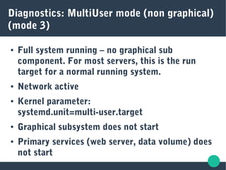 Diagnostics: MultiUser mode (non graphical)
(mode 3)
● Full system running – no graphical sub
component. For most servers, this is the run
target for a normal running system.
● Network active
● Kernel parameter:
systemd.unit=multi-user.target
● Graphical subsystem does not start
● Primary services (web server, data volume) does
not start
 