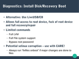 Diagnostics: Install Disk/Recovery Boot
● Alternative: Use LiveUSB/CD
● Allows full access to root device, fsck of root device
and full recovery/repair
● Limited commands
– Full LVM
– Full File system support
– Bypass root password
● Potential selinux corruption – use with CARE!
– Always run “fixfiles onboot” if major changes are done to
files
 
